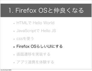 何を書いたのか 
• app.jsを編集する 
HelloFirefox js app.js 
ボタン要素参照 
div要素参照 
jQueryを使う場合 
#(要素id名) 
.(要素クラス名) 
で参照する 
window.onload = function() { 
$("#firstButton").click(function() { 
$("#firstDiv").text("JSは最高だぜ"); 
}); 
}; 
 