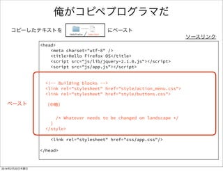 cssで装飾する 2/2 
• cssフォルダ、app.cssファイルを追加する 
HelloFirefox css app.css 
#firstDiv { 
margin-top:10px; 
font-size:32px; 
color:#ff0000; 
} 
ソースリンク 
div要素参照 
（idで参照） 
※cssでググって、いろんなパラメータをいじってみて下さい 
 