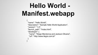 Hello World -
Manifest.webapp
{
"name": "Hello World",
"description": "Sample Hello World Application",
"version": "1.0",
"launch_path": "/index.html",
"developer": {
"name": "Diego Mendonca and Jackson Oliveira",
"url": "http://www.ilegra.com.br"
}
}
 