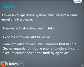 Gonk
Lower level operating system, consisting of a Linux
kernel and Hardware.
Hardware Abstraction Layer (HAL).
Exposes hardware API to Gecko.
Gonk provides service-level daemons that handle
Gecko requests for mobile phone functionality and
execute commands on the underlying device.
17
 