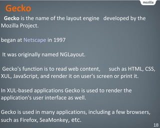 Gecko
Gecko is the name of the layout engine developed by the
Mozilla Project.
began at Netscape in 1997
It was originally named NGLayout.
Gecko's function is to read web content, such as HTML, CSS,
XUL, JavaScript, and render it on user's screen or print it.
In XUL-based applications Gecko is used to render the
application's user interface as well.
Gecko is used in many applications, including a few browsers,
such as Firefox, SeaMonkey, etc.
18
 