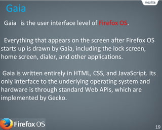 Gaia
Gaia is the user interface level of Firefox OS.
Everything that appears on the screen after Firefox OS
starts up is drawn by Gaia, including the lock screen,
home screen, dialer, and other applications.
Gaia is written entirely in HTML, CSS, and JavaScript. Its
only interface to the underlying operating system and
hardware is through standard Web APIs, which are
implemented by Gecko.
19
 
