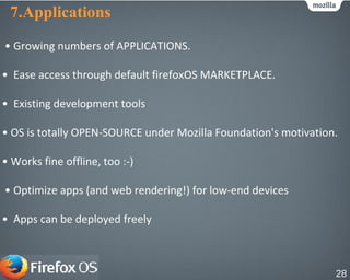 7.Applications
• Growing numbers of APPLICATIONS.
• Ease access through default firefoxOS MARKETPLACE.
• Existing development tools
• OS is totally OPEN-SOURCE under Mozilla Foundation's motivation.
• Works fine offline, too :-)
• Optimize apps (and web rendering!) for low-end devices
• Apps can be deployed freely
28
 