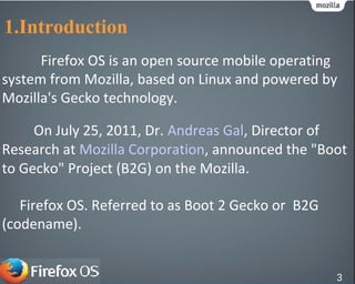 1.Introduction
Firefox OS is an open source mobile operating
system from Mozilla, based on Linux and powered by
Mozilla's Gecko technology.
Firefox OS. Referred to as Boot 2 Gecko or B2G
(codename).
On July 25, 2011, Dr. Andreas Gal, Director of
Research at Mozilla Corporation, announced the "Boot
to Gecko" Project (B2G) on the Mozilla.
3
 