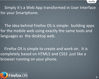 The idea behind Firefox OS is simple: building apps
for the mobile web using exactly the same tools and
languages as the desktop web.
Simply it's a Web App transformed in User Interface
for your Smartphone.
Firefox OS is simple to create and work on. It is
completely based on HTML5 and CSS3 just like a
browser running on your phone.
4
 