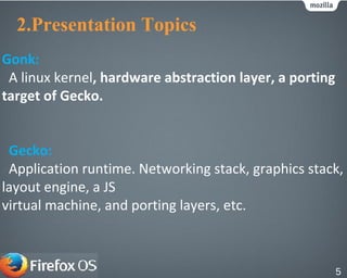 2.Presentation Topics
Gecko:
Application runtime. Networking stack, graphics stack,
layout engine, a JS
virtual machine, and porting layers, etc.
5
Gonk:
A linux kernel, hardware abstraction layer, a porting
target of Gecko.
 