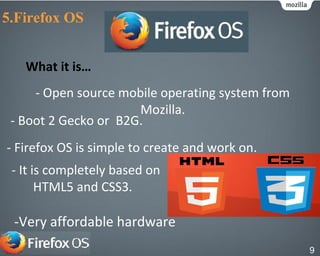 - Open source mobile operating system from
Mozilla.
- Boot 2 Gecko or B2G.
- Firefox OS is simple to create and work on.
- It is completely based on
HTML5 and CSS3.
-Very affordable hardware
What it is…
5.Firefox OS
9
 