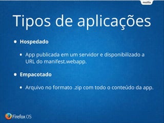 • Hospedado
• App publicada em um servidor e disponibilizado a
URL do manifest.webapp.
• Empacotado
• Arquivo no formato .zip com todo o conteúdo da app.
Tipos de aplicações
 