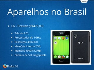 • LG - Fireweb (R$479,00)
• Tela de 4.0";
• Processador de 1GHz;
• Resolução 480x320;
• Memória interna 2GB;
• Memória RAM 512MB;
• Câmera de 5.0 megapixels.
Aparelhos no Brasil
 