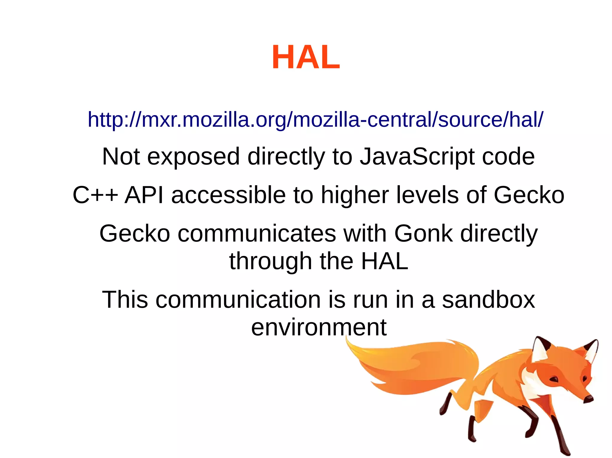 HAL 
http://mxr.mozilla.org/mozilla-central/source/hal/ 
Not exposed directly to JavaScript code 
C++ API accessible to higher levels of Gecko 
Gecko communicates with Gonk directly 
through the HAL 
This communication is run in a sandbox 
environment 
 