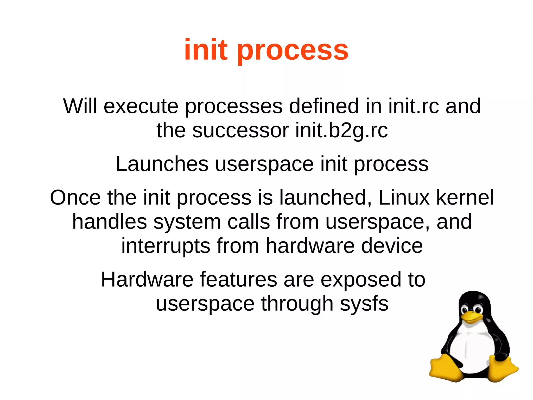 init process 
Will execute processes defined in init.rc and 
the successor init.b2g.rc 
Launches userspace init process 
Once the init process is launched, Linux kernel 
handles system calls from userspace, and 
interrupts from hardware device 
Hardware features are exposed to 
userspace through sysfs 
 