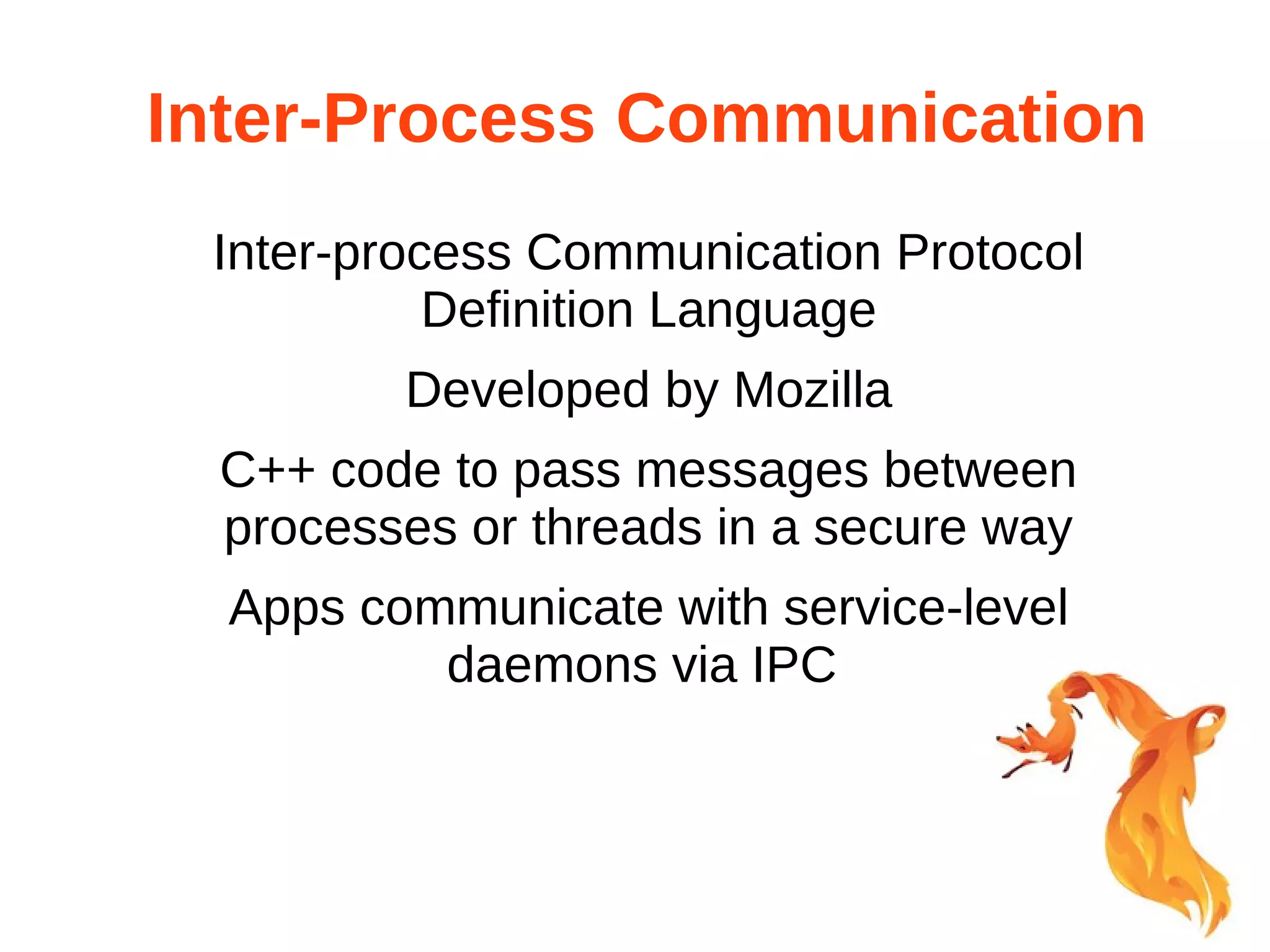 Inter-Process Communication 
Inter-process Communication Protocol 
Definition Language 
Developed by Mozilla 
C++ code to pass messages between 
processes or threads in a secure way 
Apps communicate with service-level 
daemons via IPC 
 