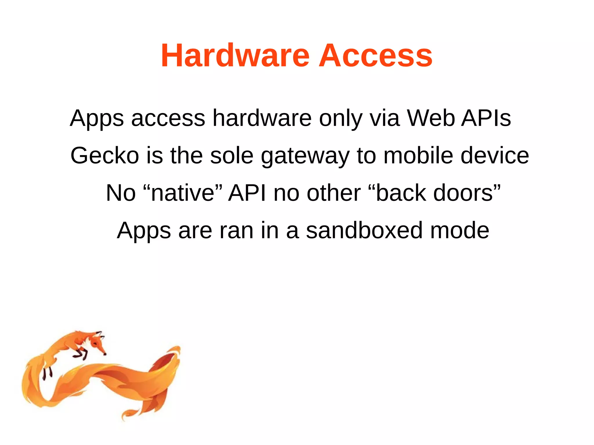 Hardware Access 
Apps access hardware only via Web APIs 
Gecko is the sole gateway to mobile device 
No “native” API no other “back doors” 
Apps are ran in a sandboxed mode 
 