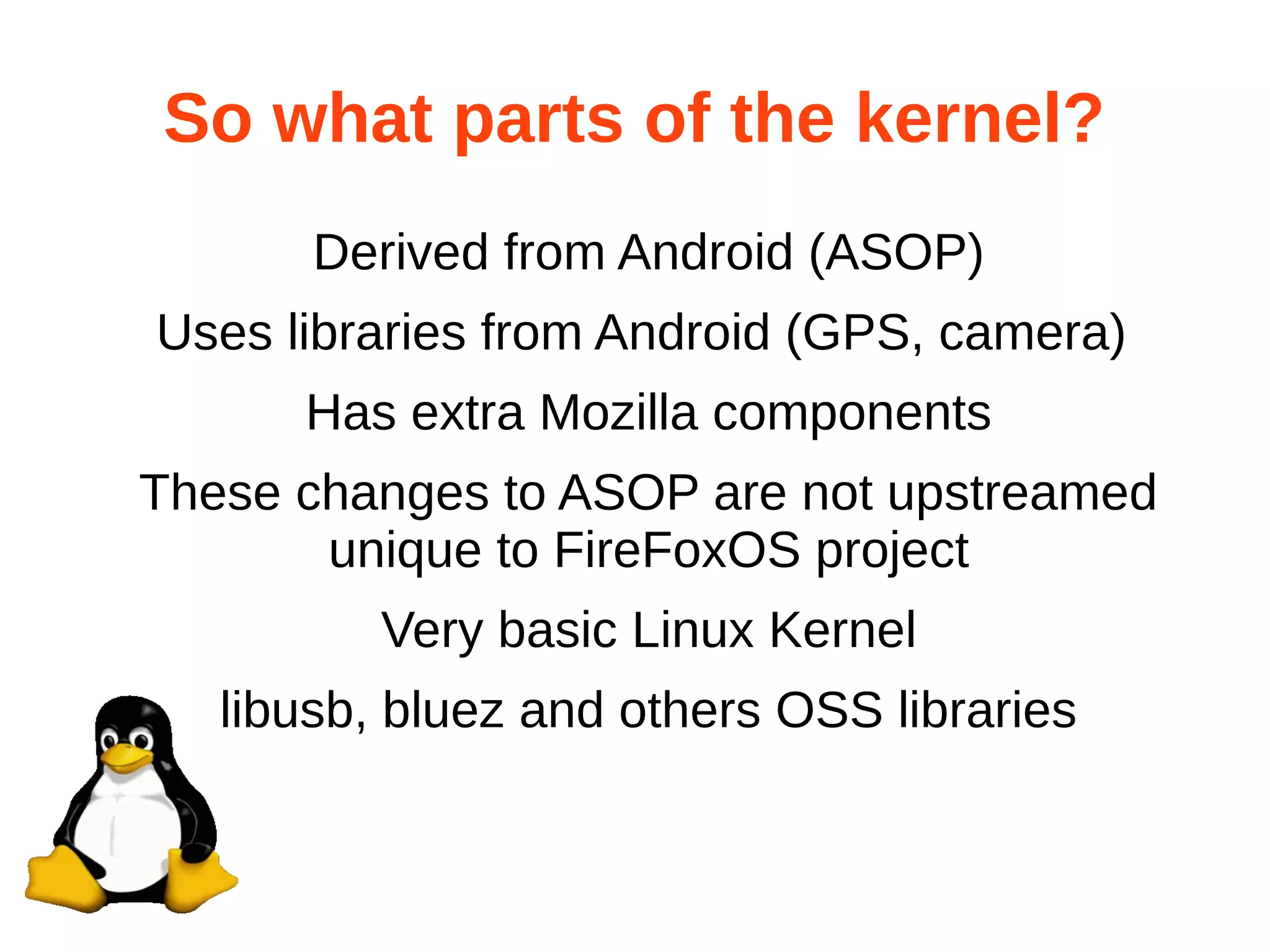 So what parts of the kernel? 
Derived from Android (ASOP) 
Uses libraries from Android (GPS, camera) 
Has extra Mozilla components 
These changes to ASOP are not upstreamed 
unique to FireFoxOS project 
Very basic Linux Kernel 
libusb, bluez and others OSS libraries 
 