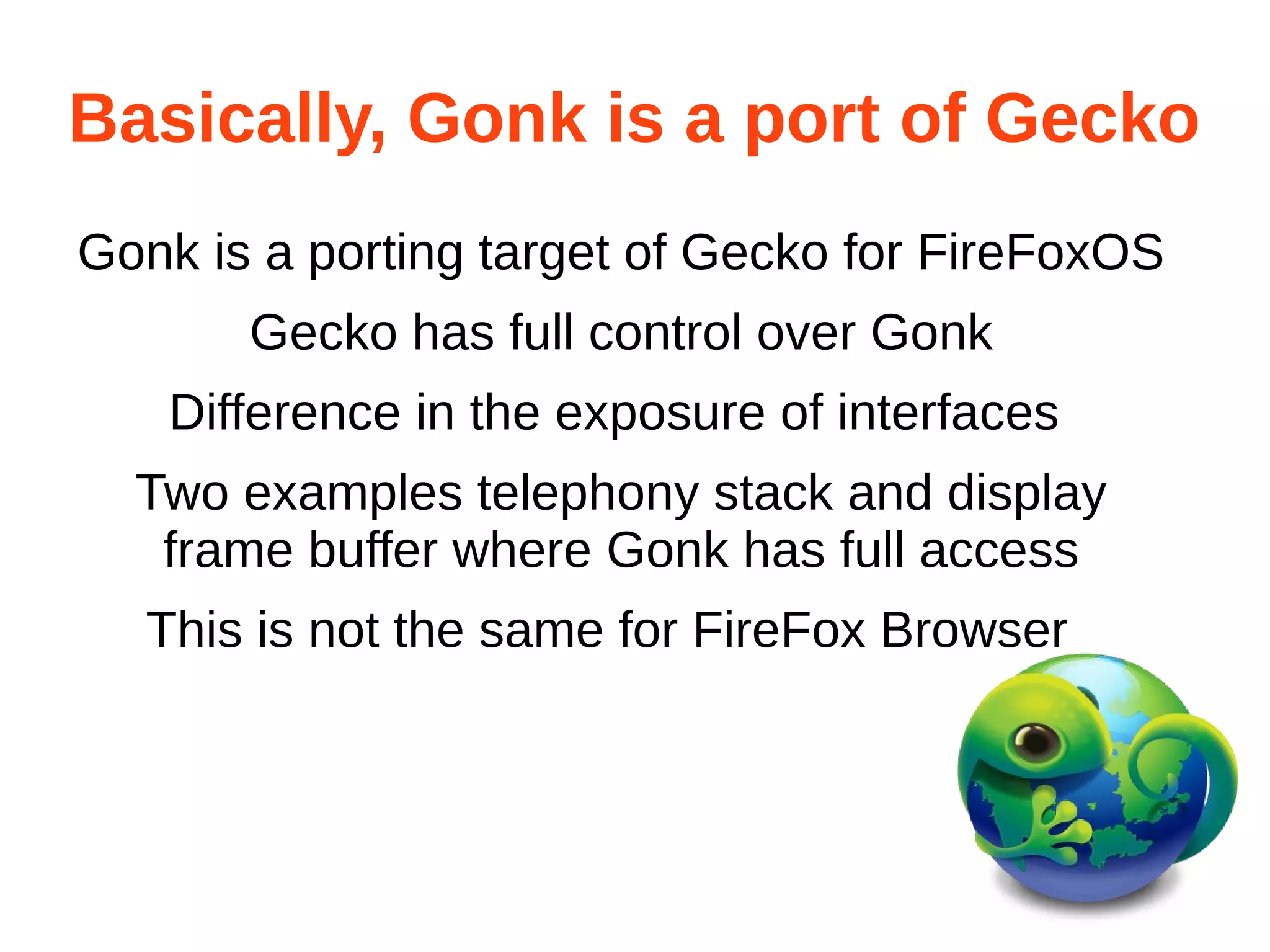 Basically, Gonk is a port of Gecko 
Gonk is a porting target of Gecko for FireFoxOS 
Gecko has full control over Gonk 
Difference in the exposure of interfaces 
Two examples telephony stack and display 
frame buffer where Gonk has full access 
This is not the same for FireFox Browser 
 