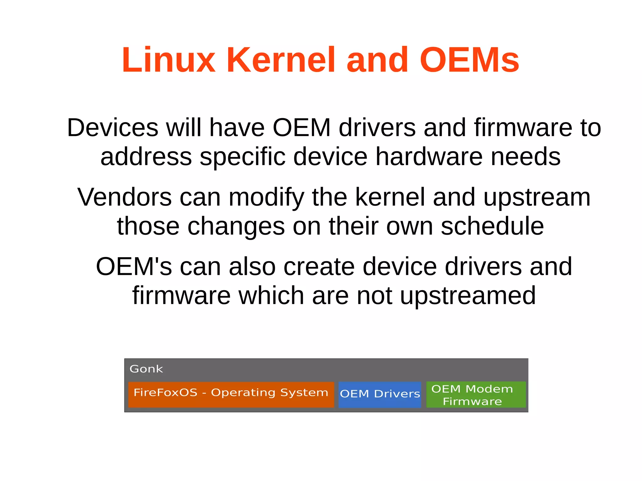 Linux Kernel and OEMs 
Devices will have OEM drivers and firmware to 
address specific device hardware needs 
Vendors can modify the kernel and upstream 
those changes on their own schedule 
OEM's can also create device drivers and 
firmware which are not upstreamed 
 