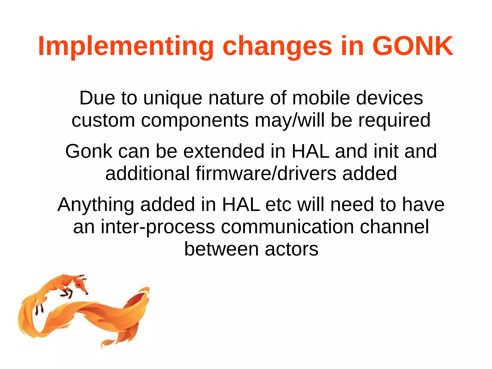 Implementing changes in GONK 
Due to unique nature of mobile devices 
custom components may/will be required 
Gonk can be extended in HAL and init and 
additional firmware/drivers added 
Anything added in HAL etc will need to have 
an inter-process communication channel 
between actors 
 