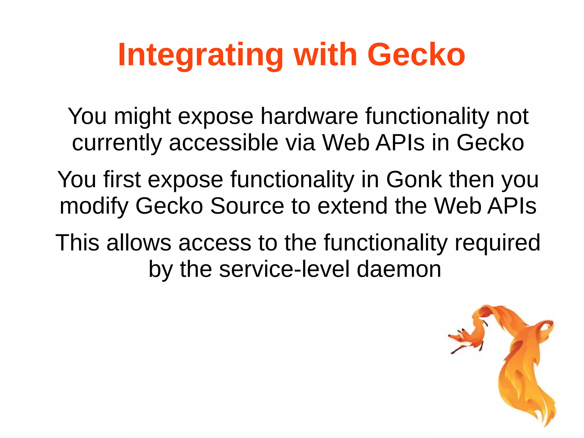 Integrating with Gecko 
You might expose hardware functionality not 
currently accessible via Web APIs in Gecko 
You first expose functionality in Gonk then you 
modify Gecko Source to extend the Web APIs 
This allows access to the functionality required 
by the service-level daemon 
 