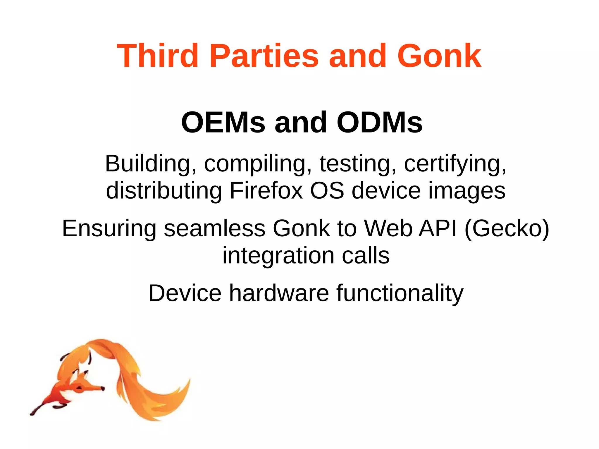 Third Parties and Gonk 
OEMs and ODMs 
Building, compiling, testing, certifying, 
distributing Firefox OS device images 
Ensuring seamless Gonk to Web API (Gecko) 
integration calls 
Device hardware functionality 
 