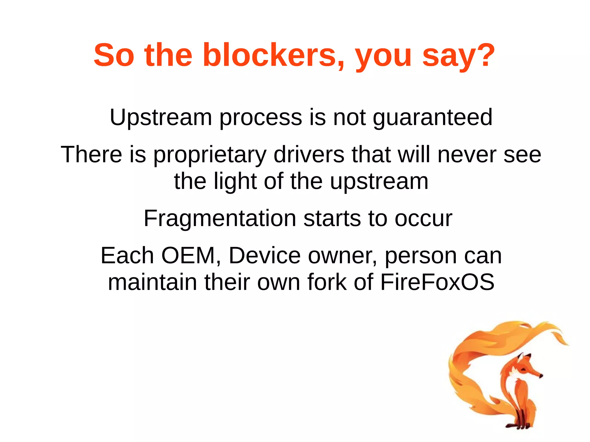 So the blockers, you say? 
Upstream process is not guaranteed 
There is proprietary drivers that will never see 
the light of the upstream 
Fragmentation starts to occur 
Each OEM, Device owner, person can 
maintain their own fork of FireFoxOS 
 