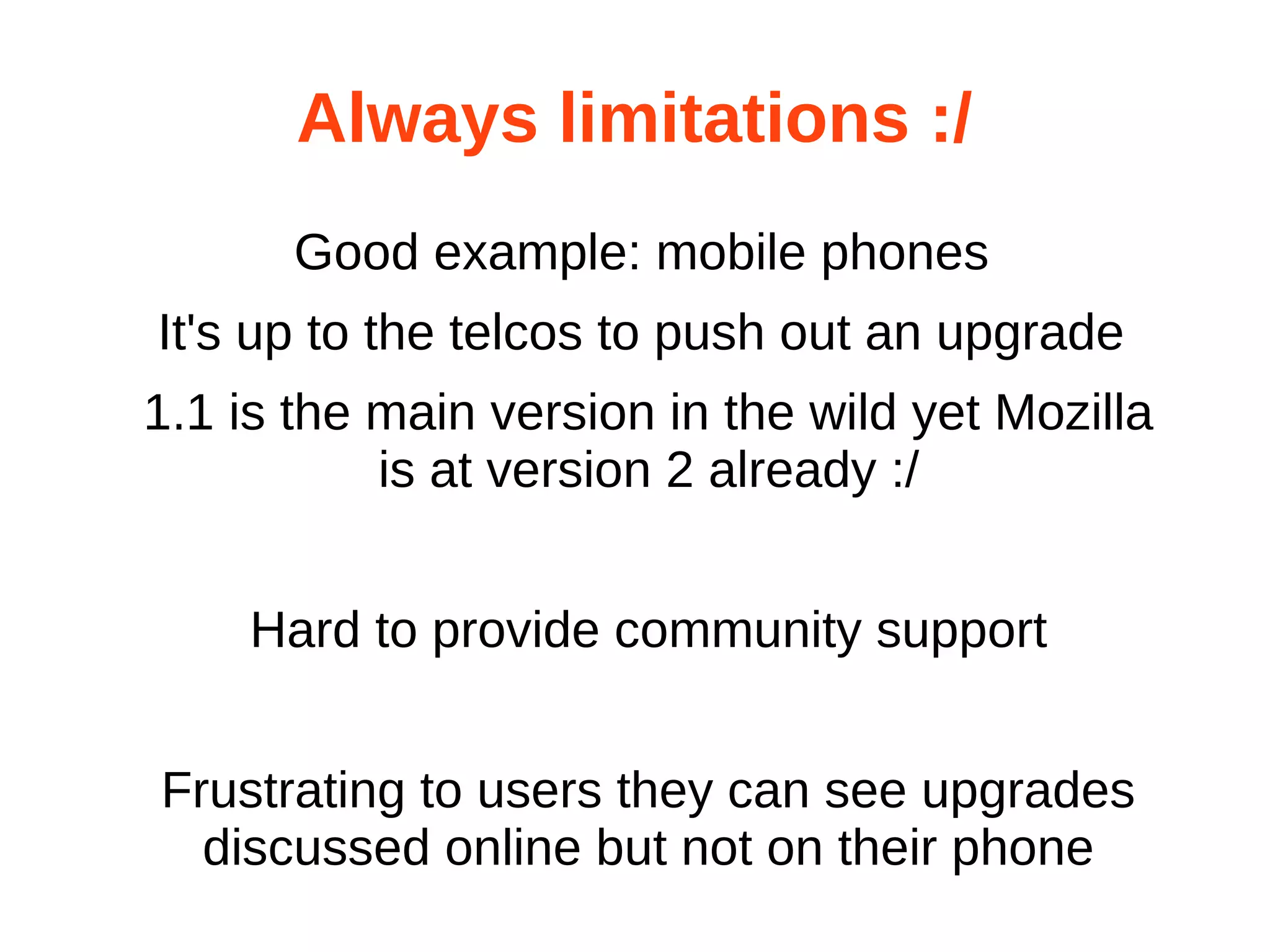 Always limitations :/ 
Good example: mobile phones 
It's up to the telcos to push out an upgrade 
1.1 is the main version in the wild yet Mozilla 
is at version 2 already :/ 
Hard to provide community support 
Frustrating to users they can see upgrades 
discussed online but not on their phone 
 