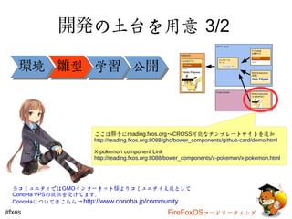 開発の土台を用意 3/2 
環境境雛型型学学習公公開
ここは勝手にreading.fxos.orgへCROSS可能なテンプレートサイトを追加 
http://reading.fxos.org:8088/ghc/bower_components/github-card/demo.html 
X-pokemon component Link 
http://reading.fxos.org:8088/bower_components/x-pokemon/x-pokemon.html 
当コミュニティではGMOインターネット様よりコミュニティ支援として 
ConoHa VPSの提供を受けてます。 
ConoHaについてはこちら→http://www.conoha.jp/community 
#fxos FireFoxOSコードリーティング 
 