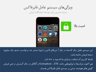 ویژگی های طیظتن عاهل فایزفاکض 
بذوو تحزین بزای توطعه ده ذًگاو ایزايی 
اه یًت بالا 
ایى طیظتن عاهل طال گذػته در باسار آ هزیکای لاتیى و اروپا ه تًؼز ػذ و توايظت حذود یک هیلیوو 
يظخه فزوع داػته باػذ. 
واطط کاربزی آو ػباهت بظیاری به ايذرویذ و ios دارد. 
هن اک وًو ػزکت ها و اپزاتورهایی هاي ذً ZTE ، Geeksphone و آلکاتل در حال گظتزع و حتی فزوع 
گوػی های هوػم ذً هبت یً بز طیظتن عاهل فایزفاکض هظت ذً. 
 