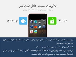 ویژگی های طیظتن عاهل فایزفاکض 
بذوو تحزین بزای توطعه ده ذًگاو ایزايی 
توطعه آطاو 
اه یًت بالا 
ایى طیظتن عاهل طال گذػته در باسار آ هزیکای لاتیى و اروپا ه تًؼز ػذ و توايظت حذود یک هیلیوو 
يظخه فزوع داػته باػذ. 
واطط کاربزی آو ػباهت بظیاری به ايذرویذ و ios دارد. 
هن اک وًو ػزکت ها و اپزاتورهایی هاي ذً ZTE ، Geeksphone و آلکاتل در حال گظتزع و حتی فزوع 
گوػی های هوػم ذً هبت یً بز طیظتن عاهل فایزفاکض هظت ذً. 
 