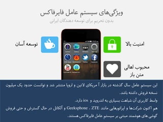 ویژگی های طیظتن عاهل فایزفاکض 
بذوو تحزین بزای توطعه ده ذًگاو ایزايی 
توطعه آطاو 
اه یًت بالا 
هحبوب اهالی 
هتى باس 
ایى طیظتن عاهل طال گذػته در باسار آ هزیکای لاتیى و اروپا ه تًؼز ػذ و توايظت حذود یک هیلیوو 
يظخه فزوع داػته باػذ. 
واطط کاربزی آو ػباهت بظیاری به ايذرویذ و ios دارد. 
هن اک وًو ػزکت ها و اپزاتورهایی هاي ذً ZTE ، Geeksphone و آلکاتل در حال گظتزع و حتی فزوع 
گوػی های هوػم ذً هبت یً بز طیظتن عاهل فایزفاکض هظت ذً. 
 