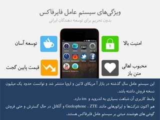 ویژگی های طیظتن عاهل فایزفاکض 
بذوو تحزین بزای توطعه ده ذًگاو ایزايی 
توطعه آطاو 
اه یًت بالا 
هحبوب اهالی قیمت پاییى گج ت 
هتى باس 
ایى طیظتن عاهل طال گذػته در باسار آ هزیکای لاتیى و اروپا ه تًؼز ػذ و توايظت حذود یک هیلیوو 
يظخه فزوع داػته باػذ. 
واطط کاربزی آو ػباهت بظیاری به ايذرویذ و ios دارد. 
هن اک وًو ػزکت ها و اپزاتورهایی هاي ذً ZTE ، Geeksphone و آلکاتل در حال گظتزع و حتی فزوع 
گوػی های هوػم ذً هبت یً بز طیظتن عاهل فایزفاکض هظت ذً. 
 