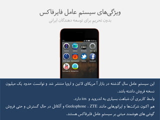 ویژگی های طیظتن عاهل فایزفاکض 
بذوو تحزین بزای توطعه ده ذًگاو ایزايی 
ایى طیظتن عاهل طال گذػته در باسار آ هزیکای لاتیى و اروپا ه تًؼز ػذ و توايظت حذود یک هیلیوو 
يظخه فزوع داػته باػذ. 
واطط کاربزی آو ػباهت بظیاری به ايذرویذ و ios دارد. 
هن اک وًو ػزکت ها و اپزاتورهایی هاي ذً ZTE ، Geeksphone و آلکاتل در حال گظتزع و حتی فزوع 
گوػی های هوػم ذً هبت یً بز طیظتن عاهل فایزفاکض هظت ذً. 
 