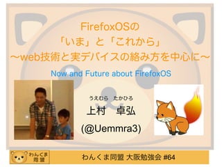 わんくま同盟 大阪勉強会 #64
FirefoxOSの 
「いま」と「これから」
∼web技術と実デバイスの絡み方を中心に∼
うえむら たかひろ
上村 卓弘
(@Uemmra3)
Now and Future about FirefoxOS
 