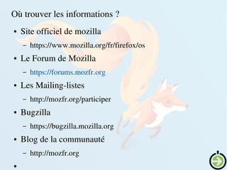    
Où trouver les informations ?
● Site officiel de mozilla
– https://www.mozilla.org/fr/firefox/os
● Le Forum de Mozilla
– https://forums.mozfr.org
● Les Mailing­listes
– http://mozfr.org/participer
● Bugzilla
– https://bugzilla.mozilla.org
● Blog de la communauté
– http://mozfr.org
●
 