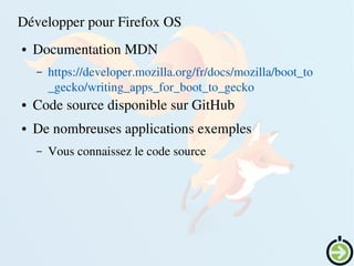    
Développer pour Firefox OS
● Documentation MDN
– https://developer.mozilla.org/fr/docs/mozilla/boot_to
_gecko/writing_apps_for_boot_to_gecko
● Code source disponible sur GitHub
● De nombreuses applications exemples
– Vous connaissez le code source
 