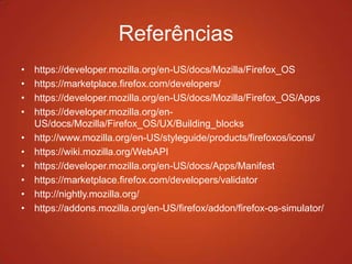 Referências
• https://developer.mozilla.org/en-US/docs/Mozilla/Firefox_OS
• https://marketplace.firefox.com/developers/
• https://developer.mozilla.org/en-US/docs/Mozilla/Firefox_OS/Apps
• https://developer.mozilla.org/en-
US/docs/Mozilla/Firefox_OS/UX/Building_blocks
• http://www.mozilla.org/en-US/styleguide/products/firefoxos/icons/
• https://wiki.mozilla.org/WebAPI
• https://developer.mozilla.org/en-US/docs/Apps/Manifest
• https://marketplace.firefox.com/developers/validator
• http://nightly.mozilla.org/
• https://addons.mozilla.org/en-US/firefox/addon/firefox-os-simulator/
 