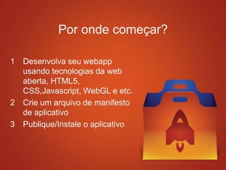 1 Desenvolva seu webapp
usando tecnologias da web
aberta, HTML5,
CSS,Javascript, WebGL e etc.
2 Crie um arquivo de manifesto
de aplicativo
3 Publique/Instale o aplicativo
Por onde começar?
 