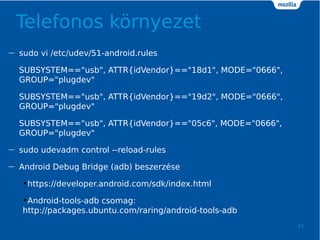 Telefonos k?rnyezet
11
 sudo vi /etc/udev/51-android.rules
SUBSYSTEM=="usb", ATTR{idVendor}=="18d1", MODE="0666",
GROUP="plugdev"
SUBSYSTEM=="usb", ATTR{idVendor}=="19d2", MODE="0666",
GROUP="plugdev"
SUBSYSTEM=="usb", ATTR{idVendor}=="05c6", MODE="0666",
GROUP="plugdev"
 sudo udevadm control --reload-rules
 Android Debug Bridge (adb) beszerzse
?https://developer.android.com/sdk/index.html
?Android-tools-adb csomag:
http://packages.ubuntu.com/raring/android-tools-adb
 