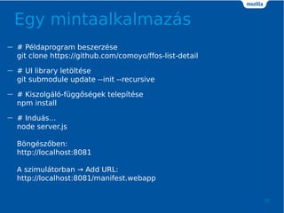 Egy mintaalkalmazs
12
 # Pldaprogram beszerzse
git clone https://github.com/comoyo/ffos-list-detail
 # UI library let?ltse
git submodule update --init --recursive
 # Kiszolgl-fgg?sgek teleptse
npm install
 # Indus...
node server.js
B?ngsz?ben:
http://localhost:8081
A szimultorban  Add URL:
http://localhost:8081/manifest.webapp
 