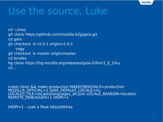 Use the source, Luke
17
cd ~/moz
git clone https://github.com/mozilla-b2g/gaia.git
cd gaia
git checkout -b v1.0.1 origin/v1.0.1
vagy
git checkout -b master origin/master
cd locales
hg clone https://hg.mozilla.org/releases/gaia-l10n/v1_0_1/hu
cd ..
make clean && make production MAKECMDGOALS=production
MOZILLA_OFFICIAL=1 GAIA_DEFAULT_LOCALE=hu
LOCALES_FILE=locales/languages_all.json LOCALE_BASEDIR=locales/
REMOTE_DEBUGGER=1 HIDPI=1
HIDPI=1 - csak a Peak kszlkhez
 