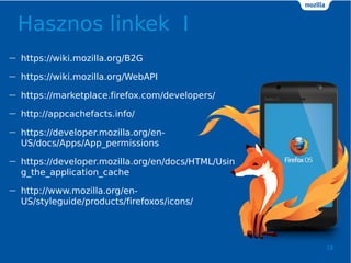 Hasznos linkek I
18
 https://wiki.mozilla.org/B2G
 https://wiki.mozilla.org/WebAPI
 https://marketplace.firefox.com/developers/
 http://appcachefacts.info/
 https://developer.mozilla.org/en-
US/docs/Apps/App_permissions
 https://developer.mozilla.org/en/docs/HTML/Usin
g_the_application_cache
 http://www.mozilla.org/en-
US/styleguide/products/firefoxos/icons/
 