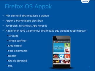 Firefox OS Appok
4
 Mr elrhet? alkalmazsok a weben
 Appok a Marketplace piactren
 Tovbbiak: Dinamikus App keress
 A telefonon lv? valamennyi alkalmazs egy webapp (app mappa):
?Trcsz
?Trkp szoftver
?SMS kezel?
?Fot alkalmazs
?Naptr
??ra s breszt?
?stb.
 