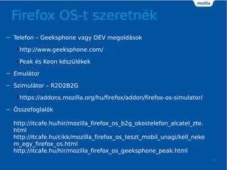 Firefox OS-t szeretnk
8
 Telefon C Geeksphone vagy DEV megoldsok
?http://www.geeksphone.com/
?Peak s Keon kszlkek
 Emultor
 Szimultor C R2D2B2G
?https://addons.mozilla.org/hu/firefox/addon/firefox-os-simulator/
 ?sszefoglalk
http://itcafe.hu/hir/mozilla_firefox_os_b2g_okostelefon_alcatel_zte.
html
http://itcafe.hu/cikk/mozilla_firefox_os_teszt_mobil_unagi/kell_neke
m_egy_firefox_os.html
http://itcafe.hu/hir/mozilla_firefox_os_geeksphone_peak.html
 