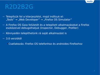 R2D2B2G
9
 Teleptsk fel a kiterjesztst, majd indtsuk el:
?Tools  ?Web Developer  ?Firefox OS Simulator
 A Firefox OS Gaia fellett s a teleptett alkalmazsokat a Firefox
eszk?zeivel debugolhatjuk (Inspector, Debugger, Profiler)
 K?nnyedn telepthetnk r sajt alkalmazst is
 3.0 verzitl
?Csatlakozs: Firefox OS telefonhoz s androidos Firefoxhoz
 