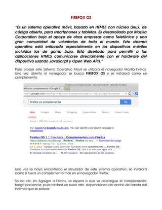 FIREFOX OS
“Es un sistema operativo móvil, basado en HTML5 con núcleo Linux, de
código abierto, para smartphones y tabletas. Es desarrollado por Mozilla
Corporation bajo  el apoyo de  otras empresas  como Telefónica y una
gran   comunidad   de   voluntarios   de   todo   el   mundo.   Este   sistema
operativo   está   enfocado   especialmente   en   los   dispositivos   móviles
incluidos   los   de   gama   baja.   Está   diseñado   para   permitir   a   las
aplicaciones   HTML5   comunicarse   directamente   con   el   hardware   del
dispositivo usando JavaScript y Open Web APIs.”
Para probar este Sistema Operativo  Móvil se utilizará el navegador Mozilla Firefox.
Una   vez   abierto   el   navegador   se   busca  FIREFOX   OS  y   se   instalará   como   un
complemento.

Una   vez   se   haya   encontrado   el   simulador   de   este   sistema   operativo,   se   instalará
como si fuera un complemento más en el navegador Firefox.
Se da clic  en Agregar a Firefox, se espera a que se descargue el complemento;
tenga paciencia, pues tardará un buen rato, dependiendo del ancho de banda del
internet que se posea:

 