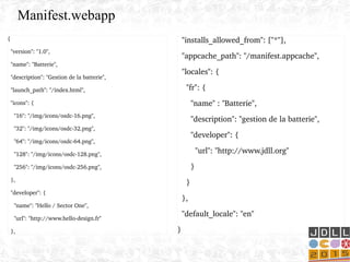 {
  "version": "1.0",
  "name": "Batterie",
  "description": "Gestion de la batterie",
  "launch_path": "/index.html",
  "icons": {
    "16": "/img/icons/osdc­16.png",
    "32": "/img/icons/osdc­32.png",
    "64": "/img/icons/osdc­64.png",
    "128": "/img/icons/osdc­128.png",
    "256": "/img/icons/osdc­256.png",
  },
  "developer": {
    "name": "Hello / Sector One",
    "url": "http://www.hello­design.fr"
  },
  "installs_allowed_from": ["*"],
  "appcache_path": "/manifest.appcache",
  "locales": {
    "fr": {
      "name" : "Batterie",         
      "description": "gestion de la batterie",
      "developer": {
        "url": "http://www.jdll.org"
      }
    }
  },
  "default_locale": "en"
}
Manifest.webapp
 