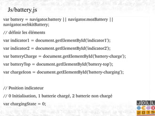 var battery = navigator.battery || navigator.mozBattery || 
navigator.webkitBattery;
// définir les éléments
var indicator1 = document.getElementById('indicator1');
var indicator2 = document.getElementById('indicator2');
var batteryCharge = document.getElementById('battery­charge');
var batteryTop = document.getElementById('battery­top');
var chargeIcon = document.getElementById('battery­charging');
// Position indicateur
// 0 Initialisation, 1 batterie chargé, 2 batterie non chargé
var chargingState = 0;
Js/battery.js
 