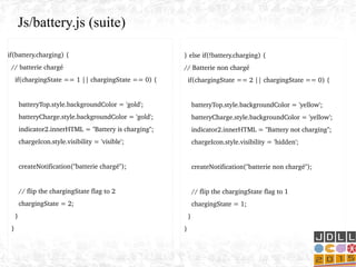 if(battery.charging) {
  // batterie chargé
    if(chargingState == 1 || chargingState == 0) {
 
      batteryTop.style.backgroundColor = 'gold';
      batteryCharge.style.backgroundColor = 'gold';
      indicator2.innerHTML = "Battery is charging";
      chargeIcon.style.visibility = 'visible';
      createNotification("batterie chargé");
      // flip the chargingState flag to 2
      chargingState = 2;
    }
  } 
Js/battery.js (suite)
  } else if(!battery.charging) {
  // Batterie non chargé
    if(chargingState == 2 || chargingState == 0) {
   
      batteryTop.style.backgroundColor = 'yellow';
      batteryCharge.style.backgroundColor = 'yellow';
      indicator2.innerHTML = "Battery not charging";
      chargeIcon.style.visibility = 'hidden';
     
      createNotification("batterie non chargé");
      // flip the chargingState flag to 1
      chargingState = 1;
    }
  }
 