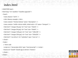 <!DOCTYPE html>
<html lang="en" manifest="manifest.appcache">
  <head>
    <meta charset="utf­8" />
    <title>Battery example</title>
    <meta content="Gestion battery" name="description" />
    <meta content="width=device­width, initial­scale=1.0" name="viewport" />
    <link href="/images/32.png" rel="icon" size="32x32" />
    <link href="/images/64.png" rel="icon" size="64x64" />
    <link href="/images/128.png" rel="icon" size="128x128" />
    <link href="/images/256.png" rel="icon" size="256x256" />
    <link href="/css/all.css" rel="stylesheet" type="text/css" />
  </head>
  <body>
    // Votre code
    <script src="/javascripts/all.js" type="text/javascript"></script>
   <button id="install">Install app on device</button>
  </body>
</html>
index.html
 