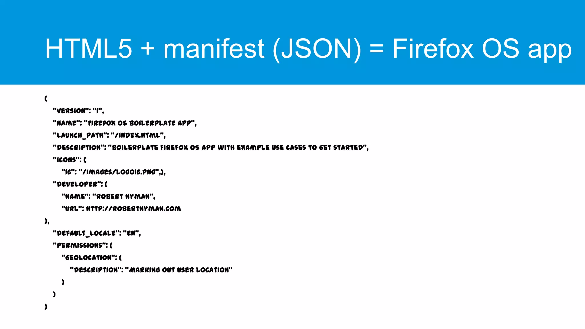 HTML5 + manifest (JSON) = Firefox OS app
{

"version": "1",
"name": "Firefox OS Boilerplate App",
"launch_path": "/index.html",
"description": "Boilerplate Firefox OS app with example use cases to get started",
"icons": {
"16": "/images/logo16.png”,},

"developer": {
"name": "Robert Nyman",
"url": http://robertnyman.com
},
"default_locale": "en",
"permissions": {
"geolocation": {
"description": "Marking out user location"
}
}
}

 