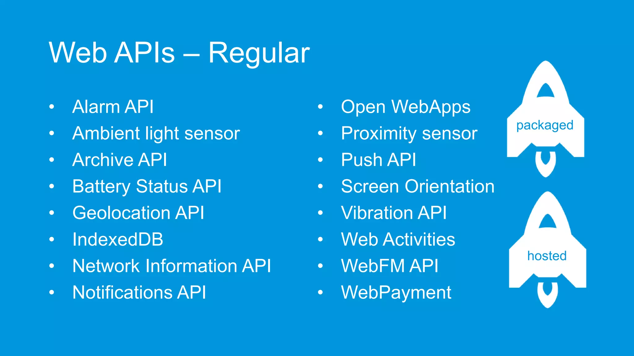 Web APIs – Regular
•
•
•
•
•
•
•
•

Alarm API
Ambient light sensor
Archive API
Battery Status API
Geolocation API
IndexedDB
Network Information API
Notifications API

•
•
•
•
•
•
•
•

Open WebApps
Proximity sensor
Push API
Screen Orientation
Vibration API
Web Activities
WebFM API
WebPayment

packaged

hosted

 